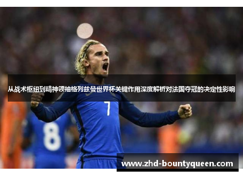 从战术枢纽到精神领袖格列兹曼世界杯关键作用深度解析对法国夺冠的决定性影响