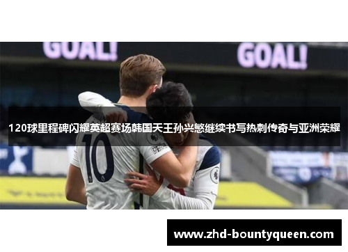 120球里程碑闪耀英超赛场韩国天王孙兴慜继续书写热刺传奇与亚洲荣耀