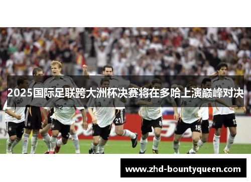 2025国际足联跨大洲杯决赛将在多哈上演巅峰对决