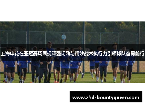 上海申花在亚冠赛场展现顽强韧劲与精妙战术执行力引领球队奋勇前行