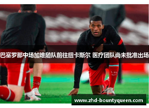 巴塞罗那中场加维随队前往纽卡斯尔 医疗团队尚未批准出场