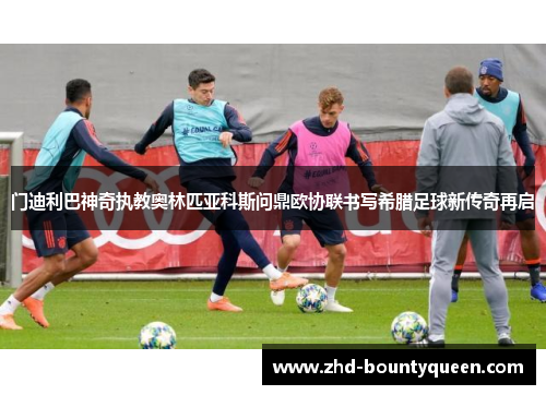 门迪利巴神奇执教奥林匹亚科斯问鼎欧协联书写希腊足球新传奇再启