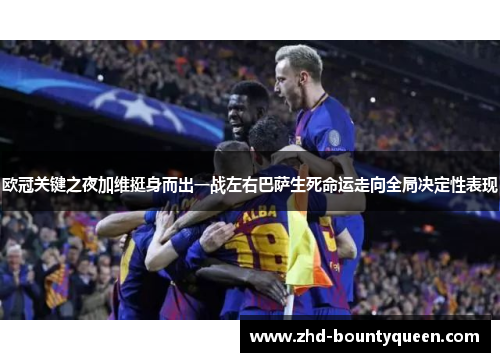 欧冠关键之夜加维挺身而出一战左右巴萨生死命运走向全局决定性表现