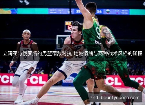 立陶宛与俄罗斯的男篮宿敌对抗 地域情绪与两种战术风格的碰撞